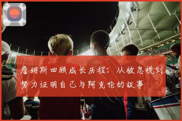 詹姆斯回顾成长历程：从被忽视到努力证明自己与阿克伦的故事