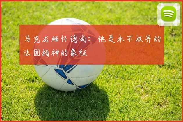 马克龙缅怀德尚：他是永不放弃的法国精神的象征