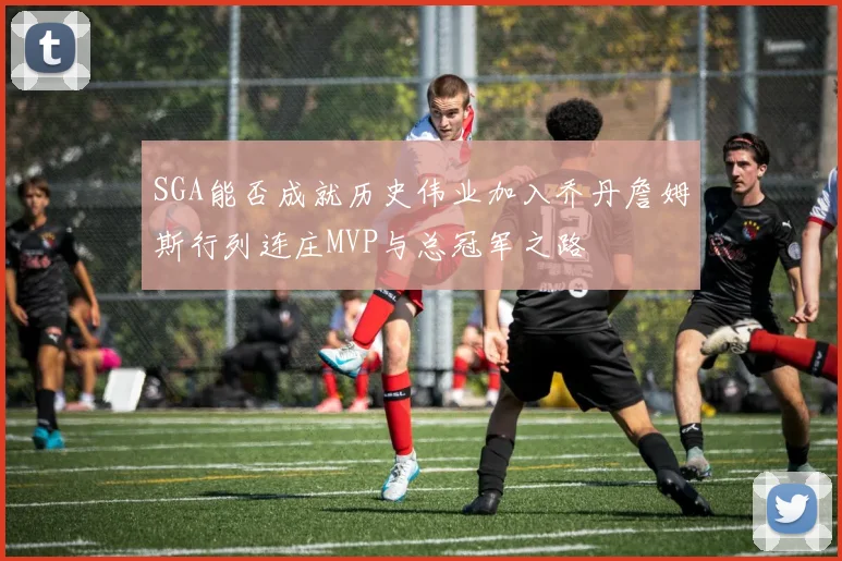 SGA能否成就历史伟业加入乔丹詹姆斯行列连庄MVP与总冠军之路