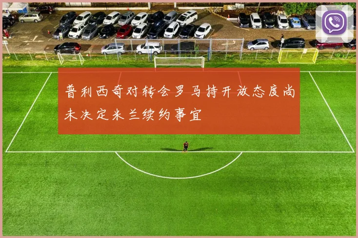 普利西奇对转会罗马持开放态度尚未决定米兰续约事宜