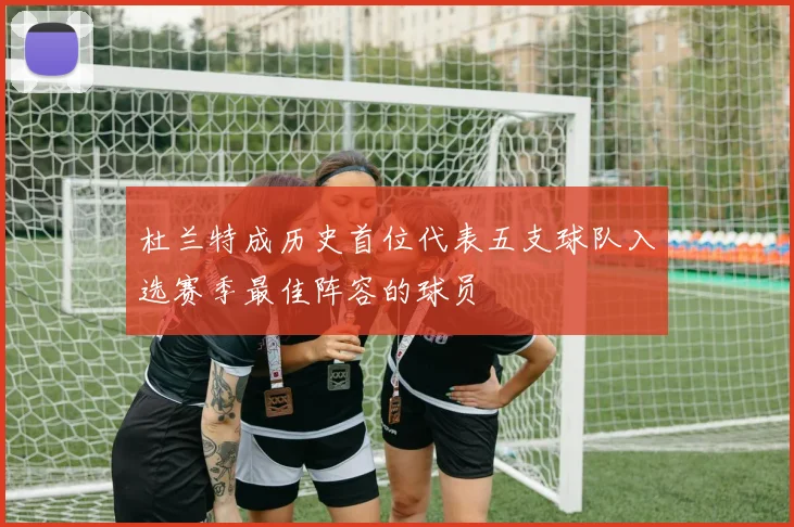 杜兰特成历史首位代表五支球队入选赛季最佳阵容的球员