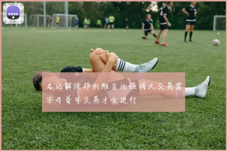 名记解读邓利维言论强调大交易需字母哥可交易才会进行