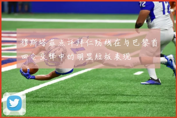 穆斯塔菲点评拜仁防线在与巴黎首回合交锋中的明显短板表现