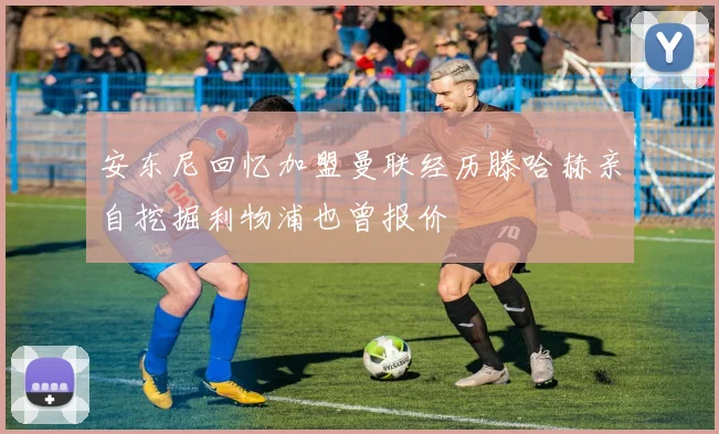 安东尼回忆加盟曼联经历滕哈赫亲自挖掘利物浦也曾报价