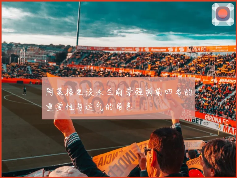 阿莱格里谈米兰前景强调前四名的重要性与运气的角色