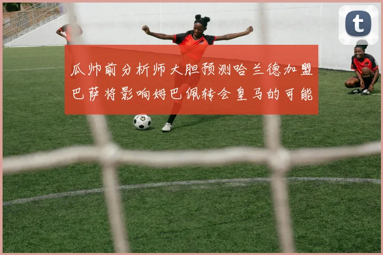 瓜帅前分析师大胆预测哈兰德加盟巴萨将影响姆巴佩转会皇马的可能性