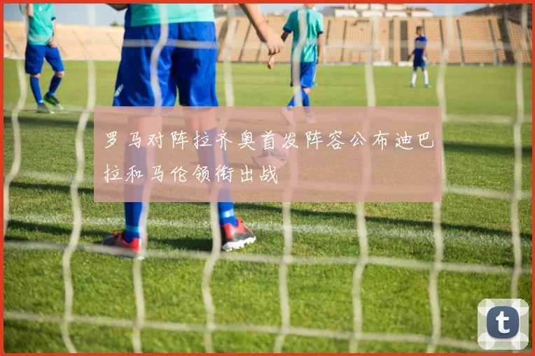 罗马对阵拉齐奥首发阵容公布迪巴拉和马伦领衔出战
