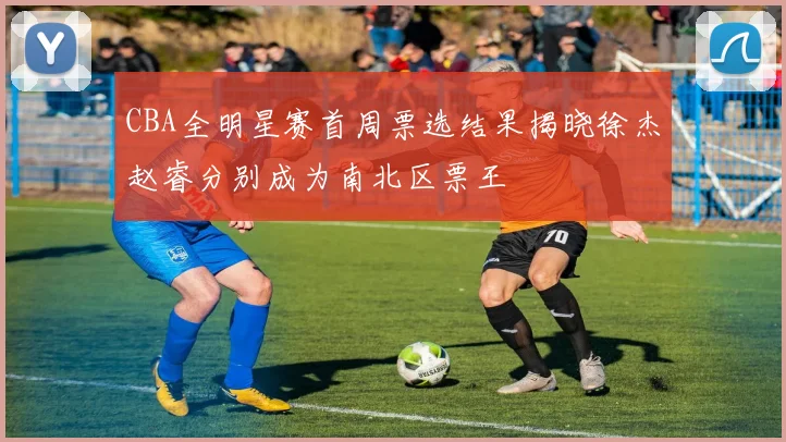 CBA全明星赛首周票选结果揭晓徐杰赵睿分别成为南北区票王