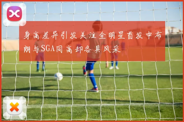 身高差异引发关注全明星首发中布朗与SGA同高却各具风采