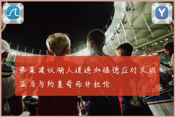 弗莱建议湖人追逐加福德应对文班亚马与约基奇而非杜伦