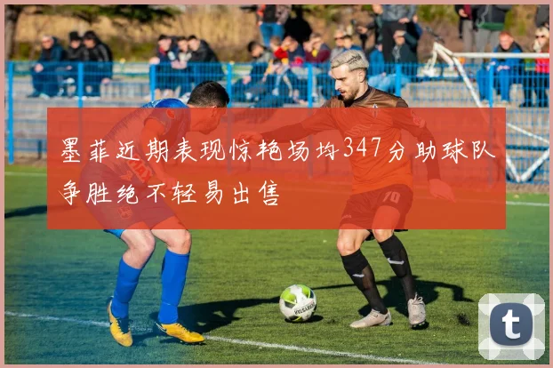 墨菲近期表现惊艳场均347分助球队争胜绝不轻易出售