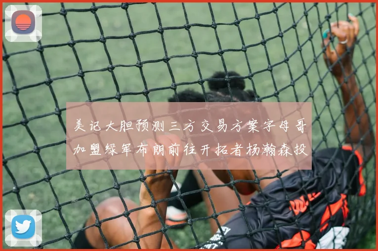 美记大胆预测三方交易方案字母哥加盟绿军布朗前往开拓者杨瀚森投奔雄鹿