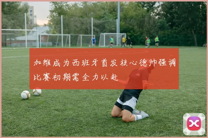 加维成为西班牙首发核心德帅强调比赛初期需全力以赴