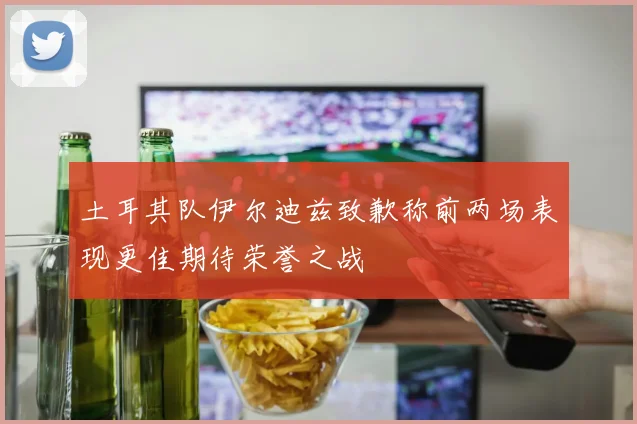 土耳其队伊尔迪兹致歉称前两场表现更佳期待荣誉之战