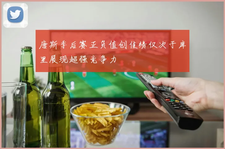 唐斯季后赛正负值创佳绩仅次于库里展现超强竞争力