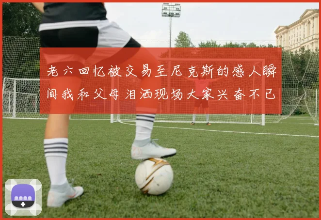 老六回忆被交易至尼克斯的感人瞬间我和父母泪洒现场大家兴奋不已