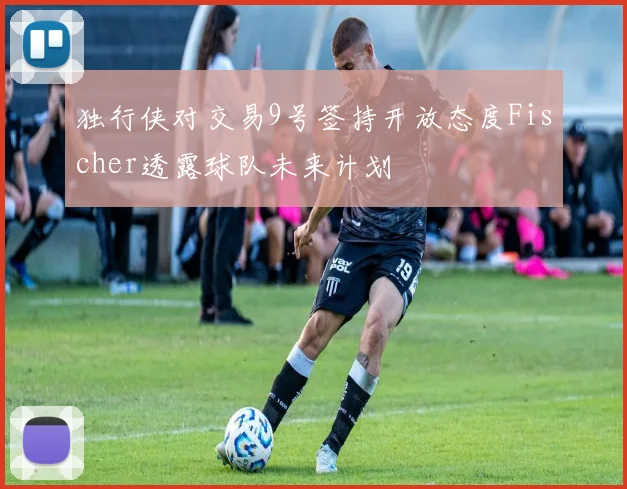 独行侠对交易9号签持开放态度Fischer透露球队未来计划