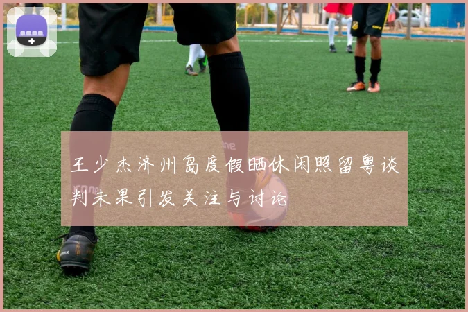 王少杰济州岛度假晒休闲照留粤谈判未果引发关注与讨论