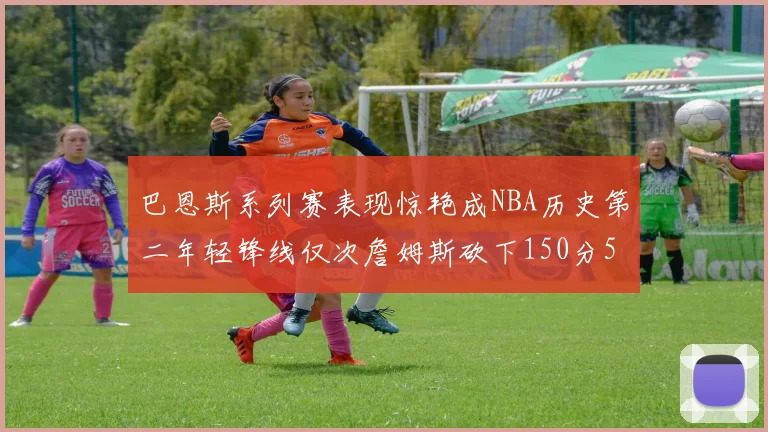 巴恩斯系列赛表现惊艳成NBA历史第二年轻锋线仅次詹姆斯砍下150分50助