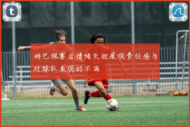 姆巴佩赛后情绪失控展现责任感与对球队表现的不满
