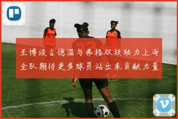 王博谈古德温与弗格双核助力上海全队期待更多球员站出来贡献力量