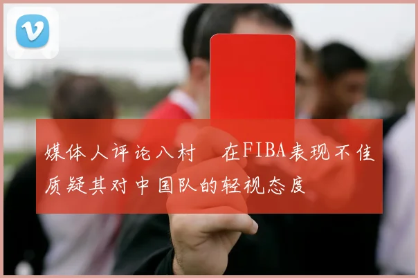媒体人评论八村塁在FIBA表现不佳质疑其对中国队的轻视态度