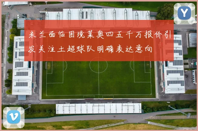 米兰面临困境莱奥四五千万报价引发关注土超球队明确表达意向