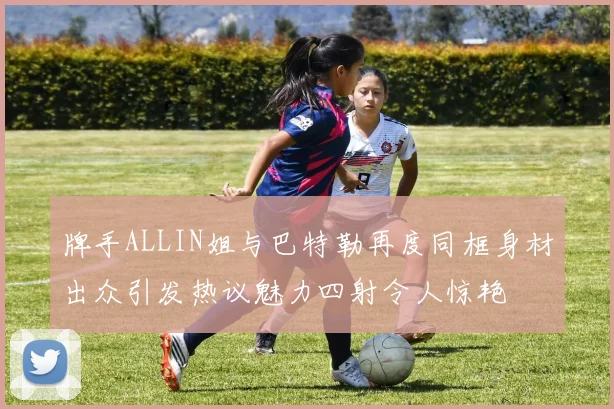 牌手ALLIN姐与巴特勒再度同框身材出众引发热议魅力四射令人惊艳