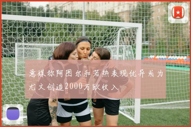 意媒称阿图尔和若热表现优异或为尤文创造2000万欧收入