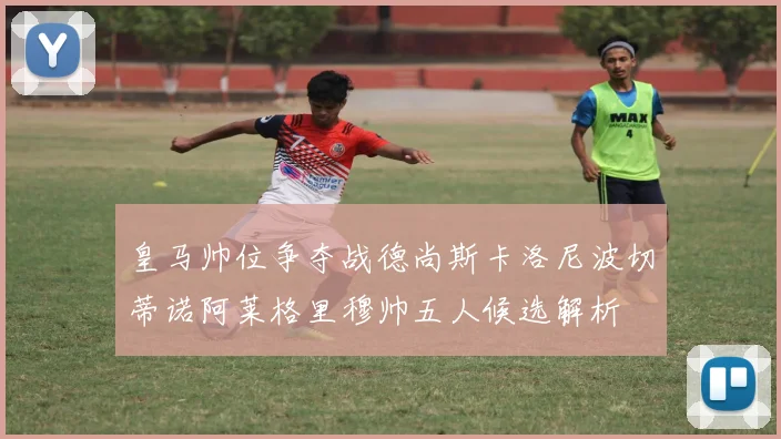 皇马帅位争夺战德尚斯卡洛尼波切蒂诺阿莱格里穆帅五人候选解析