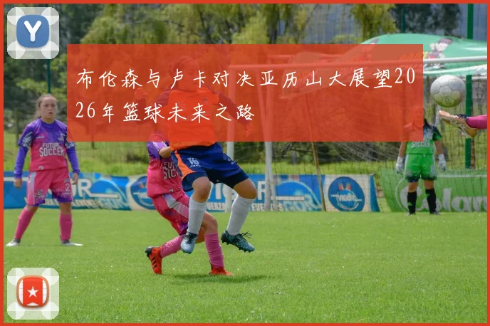 布伦森与卢卡对决亚历山大展望2026年篮球未来之路