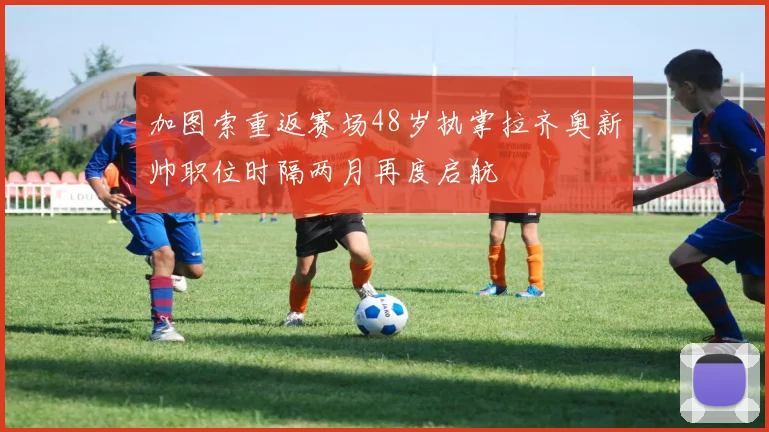 加图索重返赛场48岁执掌拉齐奥新帅职位时隔两月再度启航